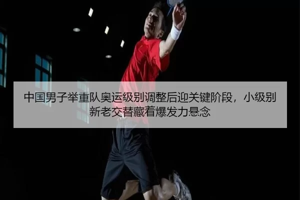 中国男子举重队奥运级别调整后迎关键阶段，小级别新老交替藏着爆发力悬念